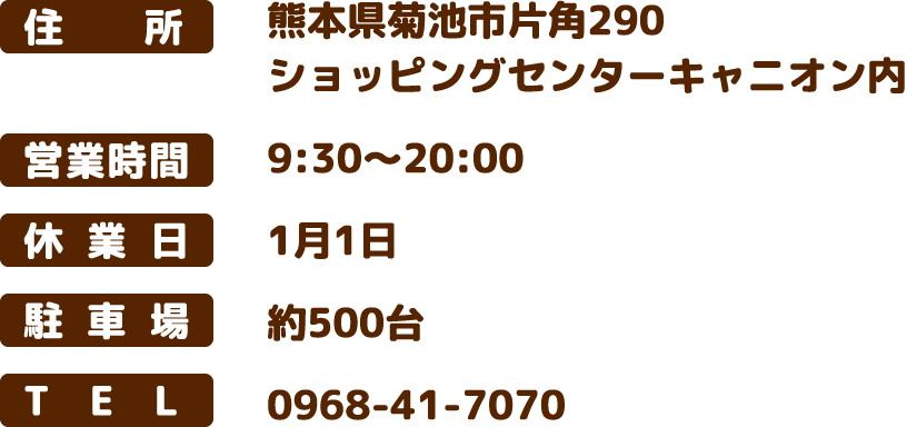 住所：熊本県菊池市片角290 ショッピングセンターキャニオン内　営業時間：9:30～20:00　休業日：1月1日　駐車場：約500台　TEL：0968-41-7070
